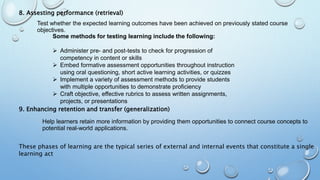 8. Assesting performance (retrieval)
9. Enhancing retention and transfer (generalization)
Test whether the expected learning outcomes have been achieved on previously stated course
objectives.
Some methods for testing learning include the following:
 Administer pre- and post-tests to check for progression of
competency in content or skills
 Embed formative assessment opportunities throughout instruction
using oral questioning, short active learning activities, or quizzes
 Implement a variety of assessment methods to provide students
with multiple opportunities to demonstrate proficiency
 Craft objective, effective rubrics to assess written assignments,
projects, or presentations
Help learners retain more information by providing them opportunities to connect course concepts to
potential real-world applications.
These phases of learning are the typical series of external and internal events that constitute a single
learning act
 