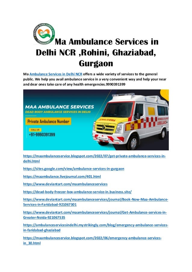 Ma Ambulance Services in
Delhi NCR ,Rohini, Ghaziabad,
Gurgaon
Ma Ambulance Services in Delhi NCR offers a wide variety of services to the general
public. We help you avail ambulance service in a very convenient way and help your near
and dear ones take care of any health emergencies.9990391399
https://maambulanceservice.blogspot.com/2022/07/get-private-ambulance-services-in-
delhi.html
https://sites.google.com/view/ambulance-services-in-gurgaon
https://maambulance.livejournal.com/401.html
https://www.deviantart.com/maambulanceservices
https://dead-body-freezer-box-ambulance-service-in.business.site/
https://www.deviantart.com/maambulanceservices/journal/Book-Now-Maa-Ambulance-
Services-in-Faridabad-921067301
https://www.deviantart.com/maambulanceservices/journal/Get-Ambulance-services-in-
Greater-Noida-921067535
https://ambulanceservicesindelhi.mystrikingly.com/blog/emergency-ambulance-services-
in-faridabad-ghaziabad
https://maambulanceservice.blogspot.com/2022/06/emergency-ambulance-services-
in_30.html
 
