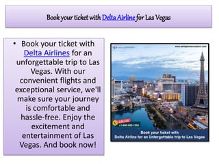 Book your ticket with DeltaAirline for Las Vegas
• Book your ticket with
Delta Airlines for an
unforgettable trip to Las
Vegas. With our
convenient flights and
exceptional service, we'll
make sure your journey
is comfortable and
hassle-free. Enjoy the
excitement and
entertainment of Las
Vegas. And book now!
 
