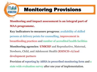 Monitoring Provisions
Monitoring and impact assessment is an integral part of
MAA programme.
Key indicators to measure progress: availability of skilled
persons at delivery points for counselling, improvement in
breastfeeding practices and number of accredited health facilities
Monitoring agencies: UNICEF and Reproductive, Maternal,
Newborn, Child, and Adolescent Health (RMNCH+A) lead
development partners
Provision of reporting by ASHA in prescribed monitoring form and a
state wide evaluation survey after one year of implementation.
 