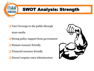 SWOT Analysis: Strength
 Vast Coverage to the public through
mass media
 Strong policy support from government
 Human resource friendly
 Financial resource friendly
 Doesn’t require extra infrastructure
 