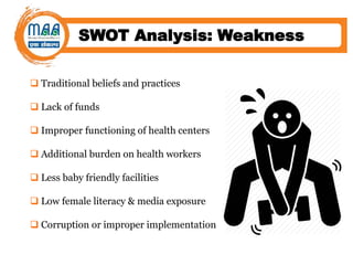 SWOT Analysis: Weakness
 Traditional beliefs and practices
 Lack of funds
 Improper functioning of health centers
 Additional burden on health workers
 Less baby friendly facilities
 Low female literacy & media exposure
 Corruption or improper implementation
 