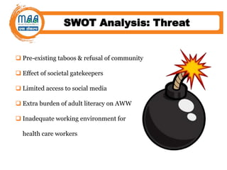 SWOT Analysis: Threat
 Pre-existing taboos & refusal of community
 Effect of societal gatekeepers
 Limited access to social media
 Extra burden of adult literacy on AWW
 Inadequate working environment for
health care workers
 
