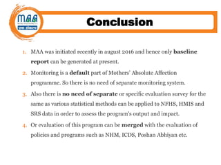 Conclusion
1. MAA was initiated recently in august 2016 and hence only baseline
report can be generated at present.
2. Monitoring is a default part of Mothers’ Absolute Affection
programme. So there is no need of separate monitoring system.
3. Also there is no need of separate or specific evaluation survey for the
same as various statistical methods can be applied to NFHS, HMIS and
SRS data in order to assess the program's output and impact.
4. Or evaluation of this program can be merged with the evaluation of
policies and programs such as NHM, ICDS, Poshan Abhiyan etc.
 