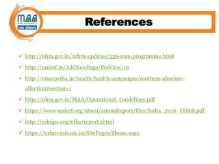 References
 http://nhm.gov.in/nrhm-updates/536-maa-programme.html
 http://unicef.in/AddNewPage/PreView/19
 http://vikaspedia.in/health/health-campaigns/mothers-absolute-
affection#section-1
 http://nhm.gov.in/MAA/Operational_Guidelines.pdf
 https://www.unicef.org/about/annualreport/files/India_2016_COAR.pdf
 http://rchiips.org/nfhs/report.shtml
 https://nrhm-mis.nic.in/SitePages/Home.aspx
 
