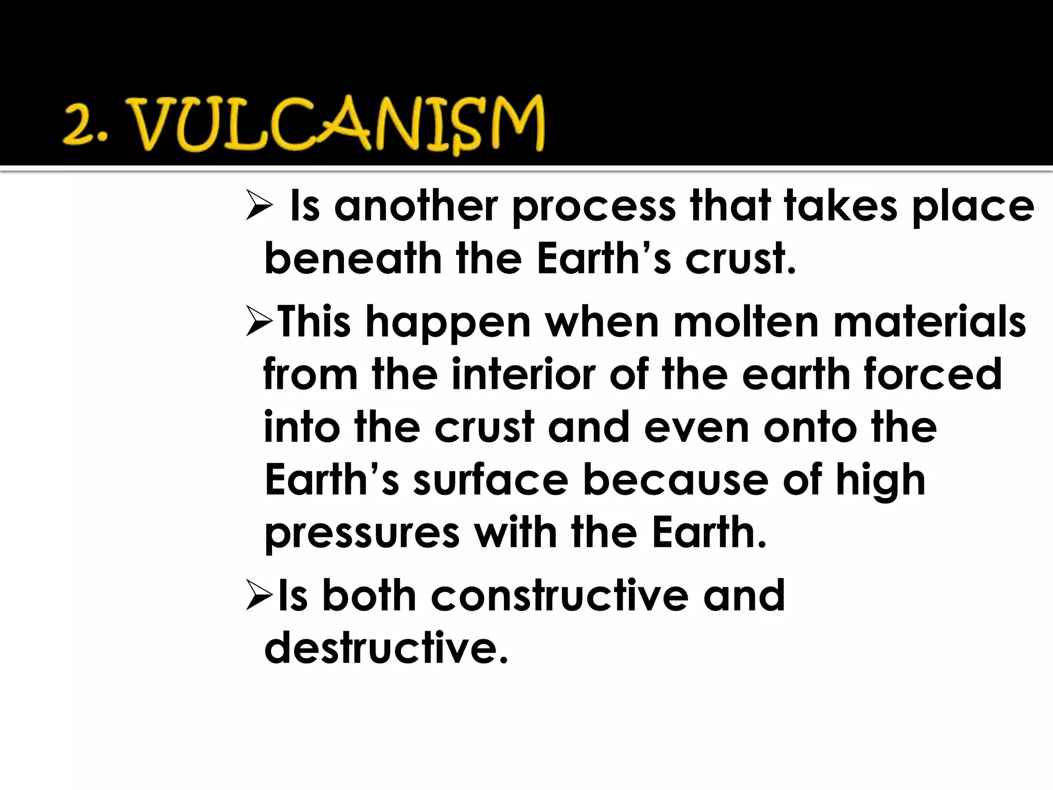  Is another process that takes place
beneath the Earth’s crust.
This happen when molten materials
from the interior of the earth forced
into the crust and even onto the
Earth’s surface because of high
pressures with the Earth.
Is both constructive and
destructive.
 