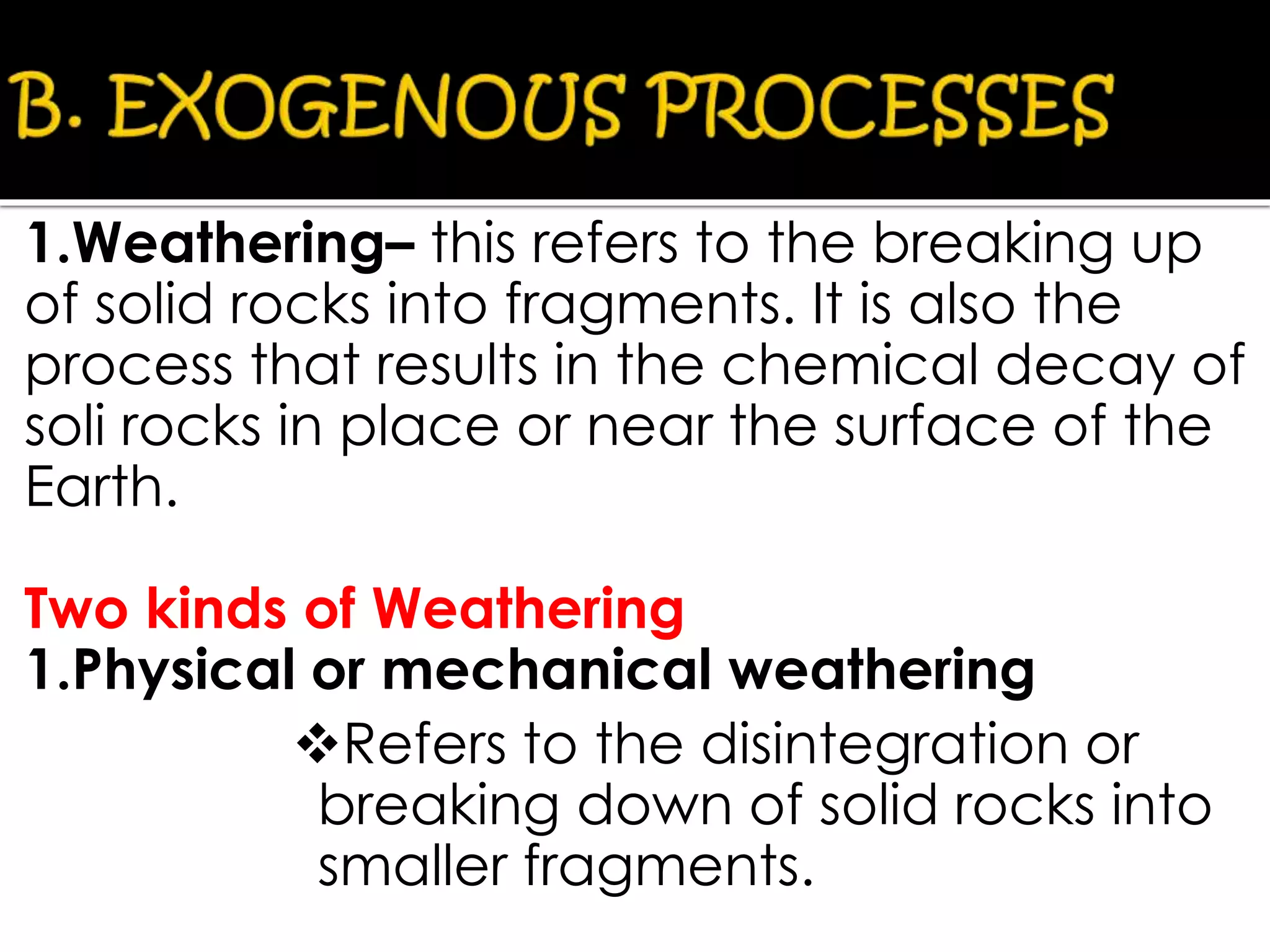1.Weathering– this refers to the breaking up
of solid rocks into fragments. It is also the
process that results in the chemical decay of
soli rocks in place or near the surface of the
Earth.
Two kinds of Weathering
1.Physical or mechanical weathering
Refers to the disintegration or
breaking down of solid rocks into
smaller fragments.
 