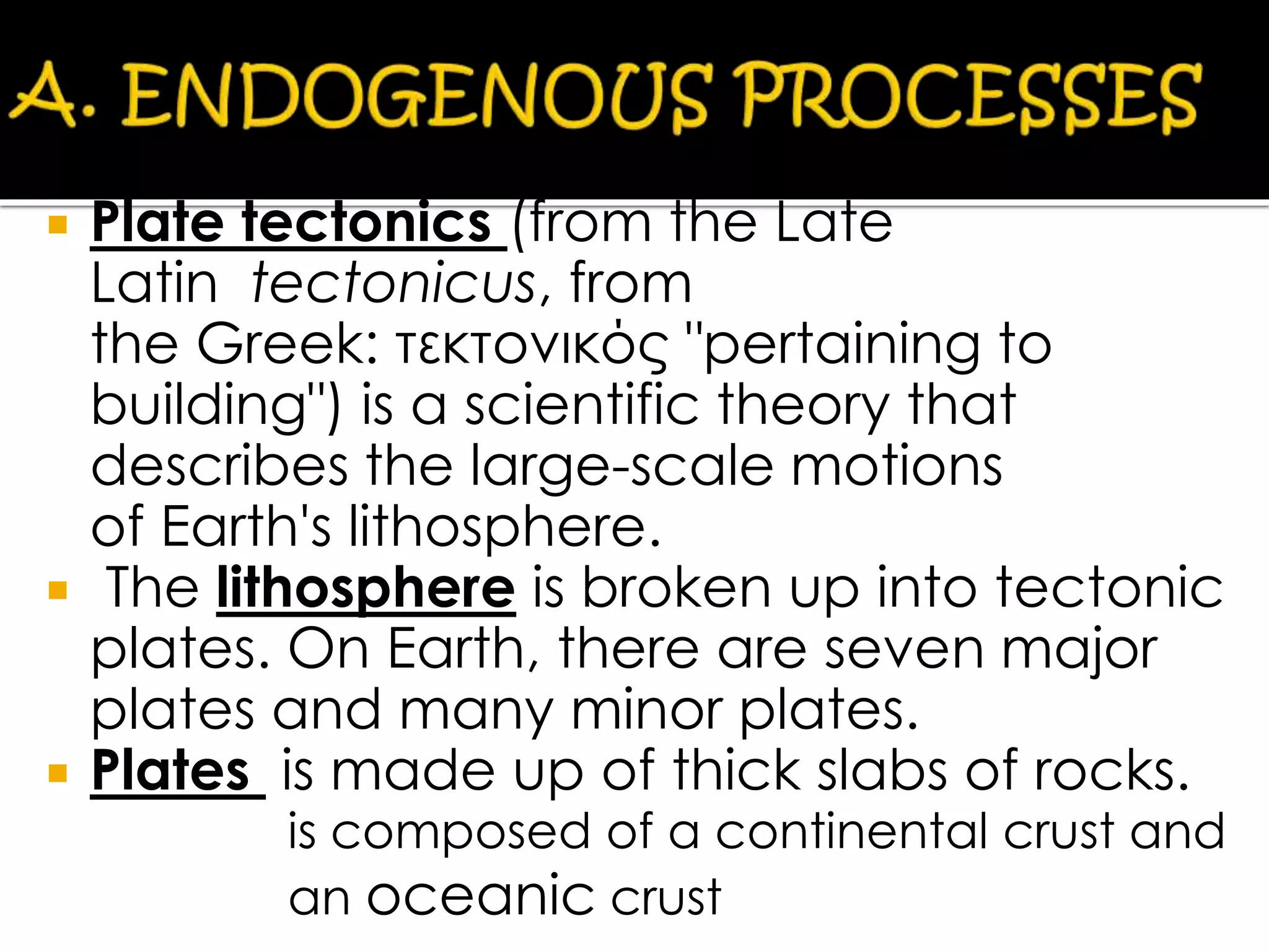  Plate tectonics (from the Late
Latin tectonicus, from
the Greek: τεκτονικός "pertaining to
building") is a scientific theory that
describes the large-scale motions
of Earth's lithosphere.
 The lithosphere is broken up into tectonic
plates. On Earth, there are seven major
plates and many minor plates.
 Plates is made up of thick slabs of rocks.
PLATES is composed of a continental crust
and an oceanic crust
is composed of a continental crust and
an oceanic crust
 