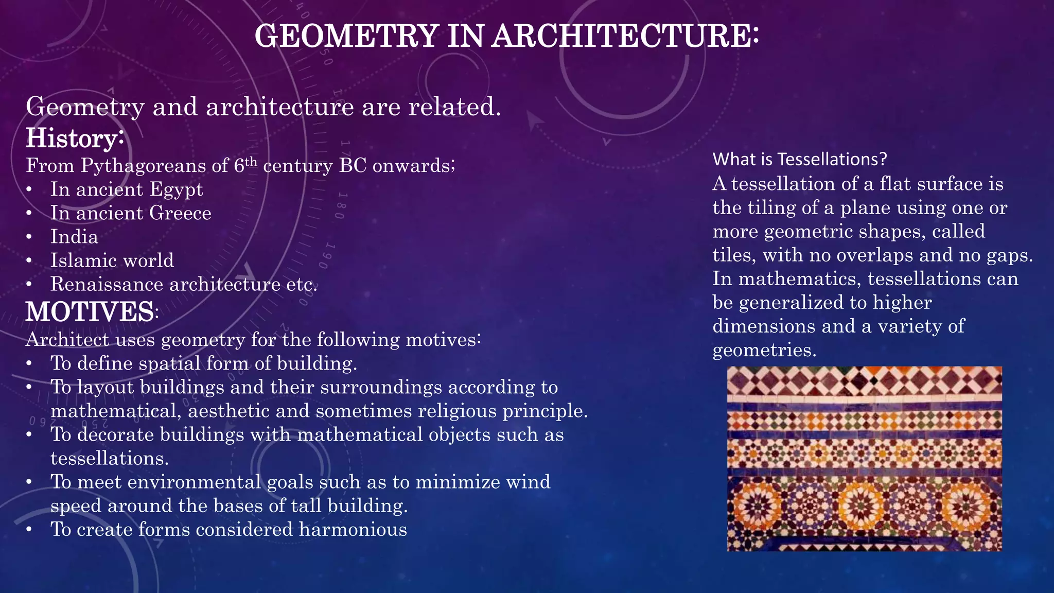 GEOMETRY IN ARCHITECTURE:
Geometry and architecture are related.
History:
From Pythagoreans of 6th century BC onwards;
• In ancient Egypt
• In ancient Greece
• India
• Islamic world
• Renaissance architecture etc.
MOTIVES:
Architect uses geometry for the following motives:
• To define spatial form of building.
• To layout buildings and their surroundings according to
mathematical, aesthetic and sometimes religious principle.
• To decorate buildings with mathematical objects such as
tessellations.
• To meet environmental goals such as to minimize wind
speed around the bases of tall building.
• To create forms considered harmonious
What is Tessellations?
A tessellation of a flat surface is
the tiling of a plane using one or
more geometric shapes, called
tiles, with no overlaps and no gaps.
In mathematics, tessellations can
be generalized to higher
dimensions and a variety of
geometries.
 