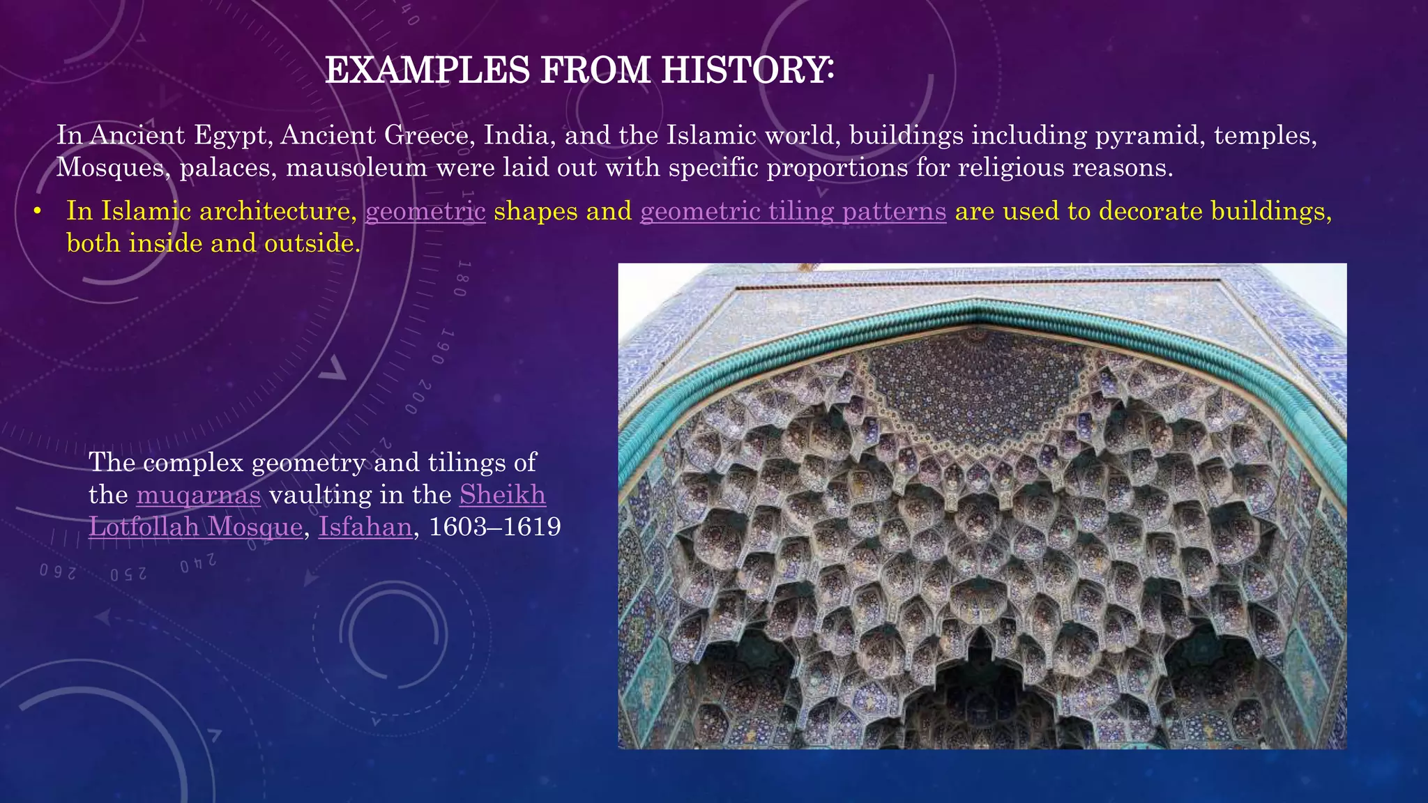EXAMPLES FROM HISTORY:
In Ancient Egypt, Ancient Greece, India, and the Islamic world, buildings including pyramid, temples,
Mosques, palaces, mausoleum were laid out with specific proportions for religious reasons.
• In Islamic architecture, geometric shapes and geometric tiling patterns are used to decorate buildings,
both inside and outside.
The complex geometry and tilings of
the muqarnas vaulting in the Sheikh
Lotfollah Mosque, Isfahan, 1603–1619
 