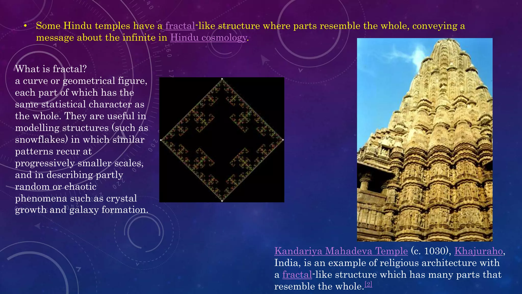 • Some Hindu temples have a fractal-like structure where parts resemble the whole, conveying a
message about the infinite in Hindu cosmology.
What is fractal?
a curve or geometrical figure,
each part of which has the
same statistical character as
the whole. They are useful in
modelling structures (such as
snowflakes) in which similar
patterns recur at
progressively smaller scales,
and in describing partly
random or chaotic
phenomena such as crystal
growth and galaxy formation.
Kandariya Mahadeva Temple (c. 1030), Khajuraho,
India, is an example of religious architecture with
a fractal-like structure which has many parts that
resemble the whole.[2]
 