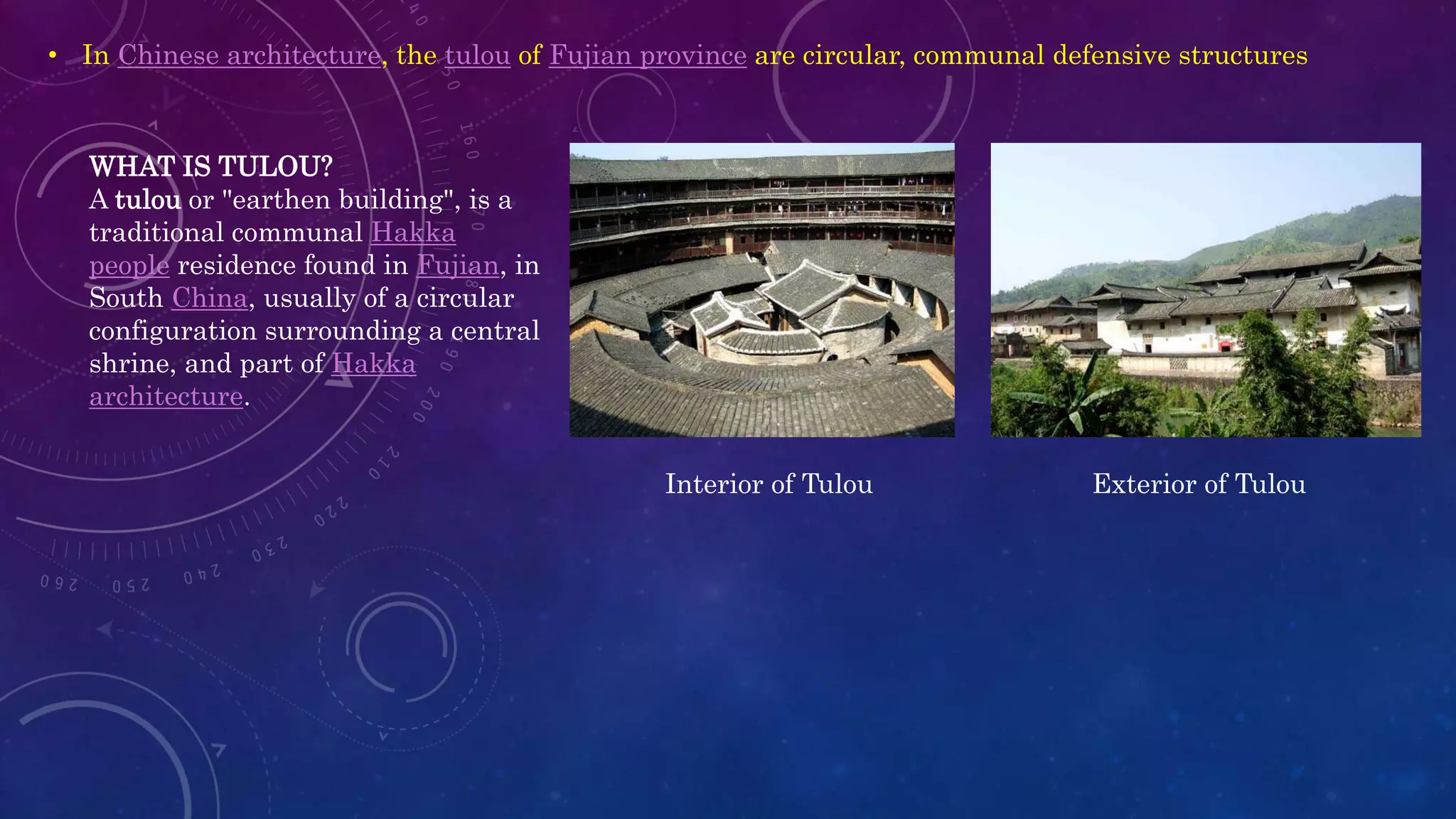 • In Chinese architecture, the tulou of Fujian province are circular, communal defensive structures
WHAT IS TULOU?
A tulou or "earthen building", is a
traditional communal Hakka
people residence found in Fujian, in
South China, usually of a circular
configuration surrounding a central
shrine, and part of Hakka
architecture.
Exterior of TulouInterior of Tulou
 