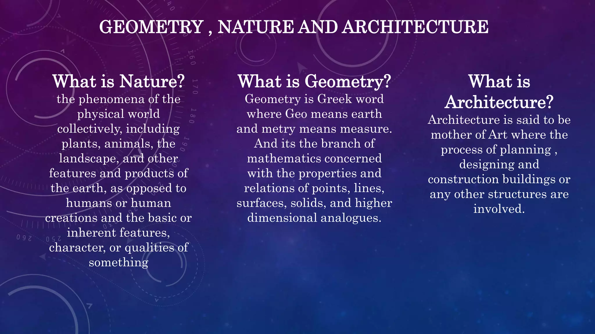 GEOMETRY , NATURE AND ARCHITECTURE
What is Nature?
the phenomena of the
physical world
collectively, including
plants, animals, the
landscape, and other
features and products of
the earth, as opposed to
humans or human
creations and the basic or
inherent features,
character, or qualities of
something
What is Geometry?
Geometry is Greek word
where Geo means earth
and metry means measure.
And its the branch of
mathematics concerned
with the properties and
relations of points, lines,
surfaces, solids, and higher
dimensional analogues.
What is
Architecture?
Architecture is said to be
mother of Art where the
process of planning ,
designing and
construction buildings or
any other structures are
involved.
 