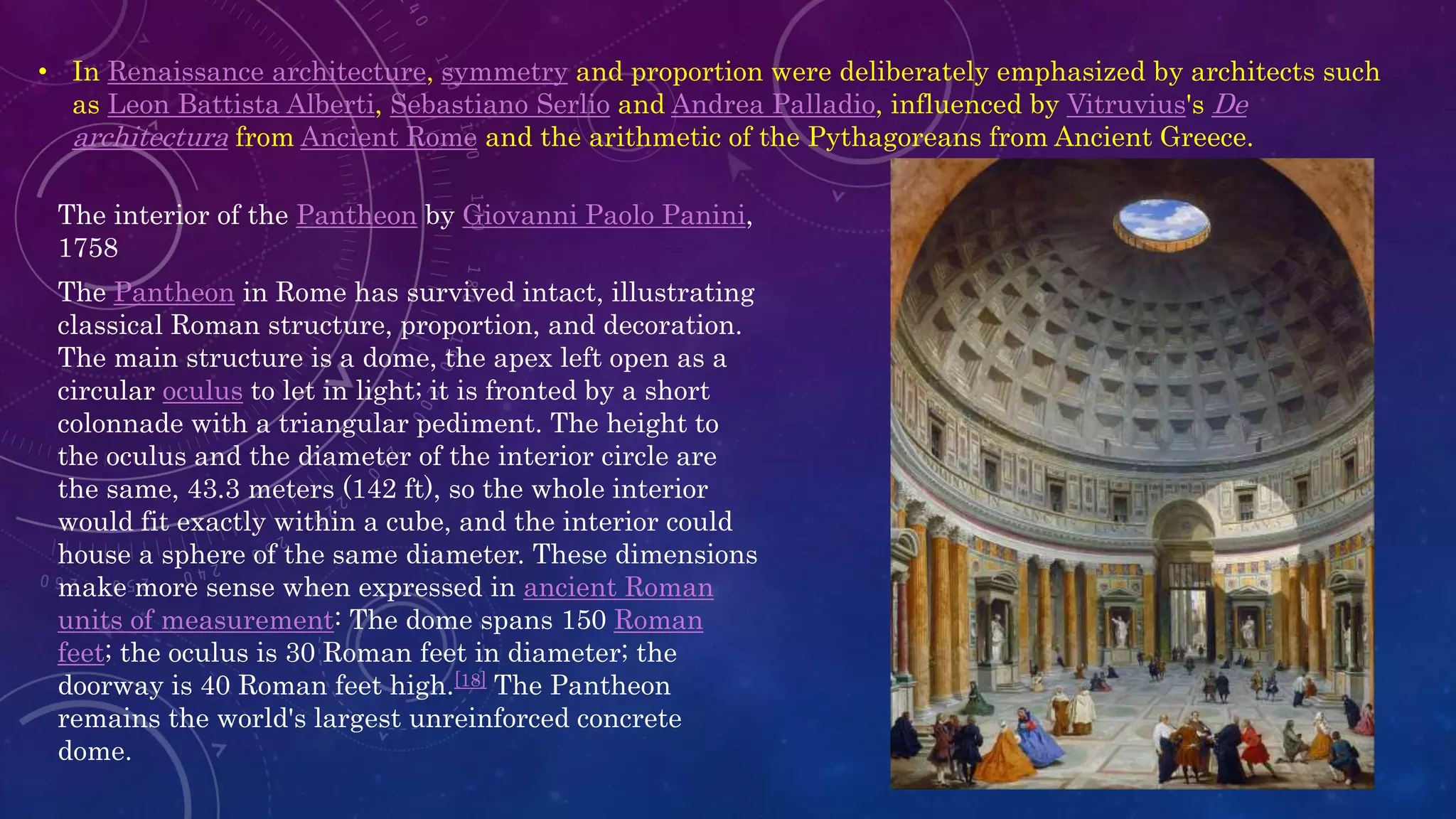 • In Renaissance architecture, symmetry and proportion were deliberately emphasized by architects such
as Leon Battista Alberti, Sebastiano Serlio and Andrea Palladio, influenced by Vitruvius's De
architectura from Ancient Rome and the arithmetic of the Pythagoreans from Ancient Greece.
The interior of the Pantheon by Giovanni Paolo Panini,
1758
The Pantheon in Rome has survived intact, illustrating
classical Roman structure, proportion, and decoration.
The main structure is a dome, the apex left open as a
circular oculus to let in light; it is fronted by a short
colonnade with a triangular pediment. The height to
the oculus and the diameter of the interior circle are
the same, 43.3 meters (142 ft), so the whole interior
would fit exactly within a cube, and the interior could
house a sphere of the same diameter. These dimensions
make more sense when expressed in ancient Roman
units of measurement: The dome spans 150 Roman
feet; the oculus is 30 Roman feet in diameter; the
doorway is 40 Roman feet high.[18] The Pantheon
remains the world's largest unreinforced concrete
dome.
 