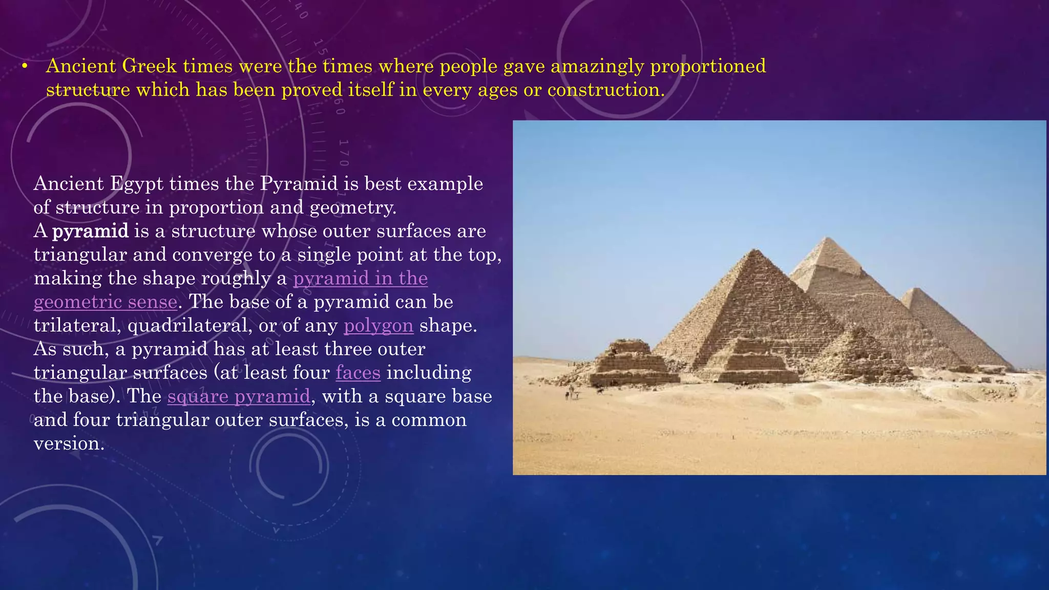 Ancient Egypt times the Pyramid is best example
of structure in proportion and geometry.
A pyramid is a structure whose outer surfaces are
triangular and converge to a single point at the top,
making the shape roughly a pyramid in the
geometric sense. The base of a pyramid can be
trilateral, quadrilateral, or of any polygon shape.
As such, a pyramid has at least three outer
triangular surfaces (at least four faces including
the base). The square pyramid, with a square base
and four triangular outer surfaces, is a common
version.
• Ancient Greek times were the times where people gave amazingly proportioned
structure which has been proved itself in every ages or construction.
 