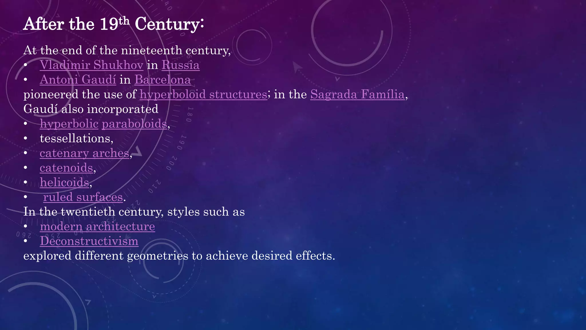 After the 19th Century:
At the end of the nineteenth century,
• Vladimir Shukhov in Russia
• Antoni Gaudí in Barcelona
pioneered the use of hyperboloid structures; in the Sagrada Família,
Gaudí also incorporated
• hyperbolic paraboloids,
• tessellations,
• catenary arches,
• catenoids,
• helicoids,
• ruled surfaces.
In the twentieth century, styles such as
• modern architecture
• Deconstructivism
explored different geometries to achieve desired effects.
 
