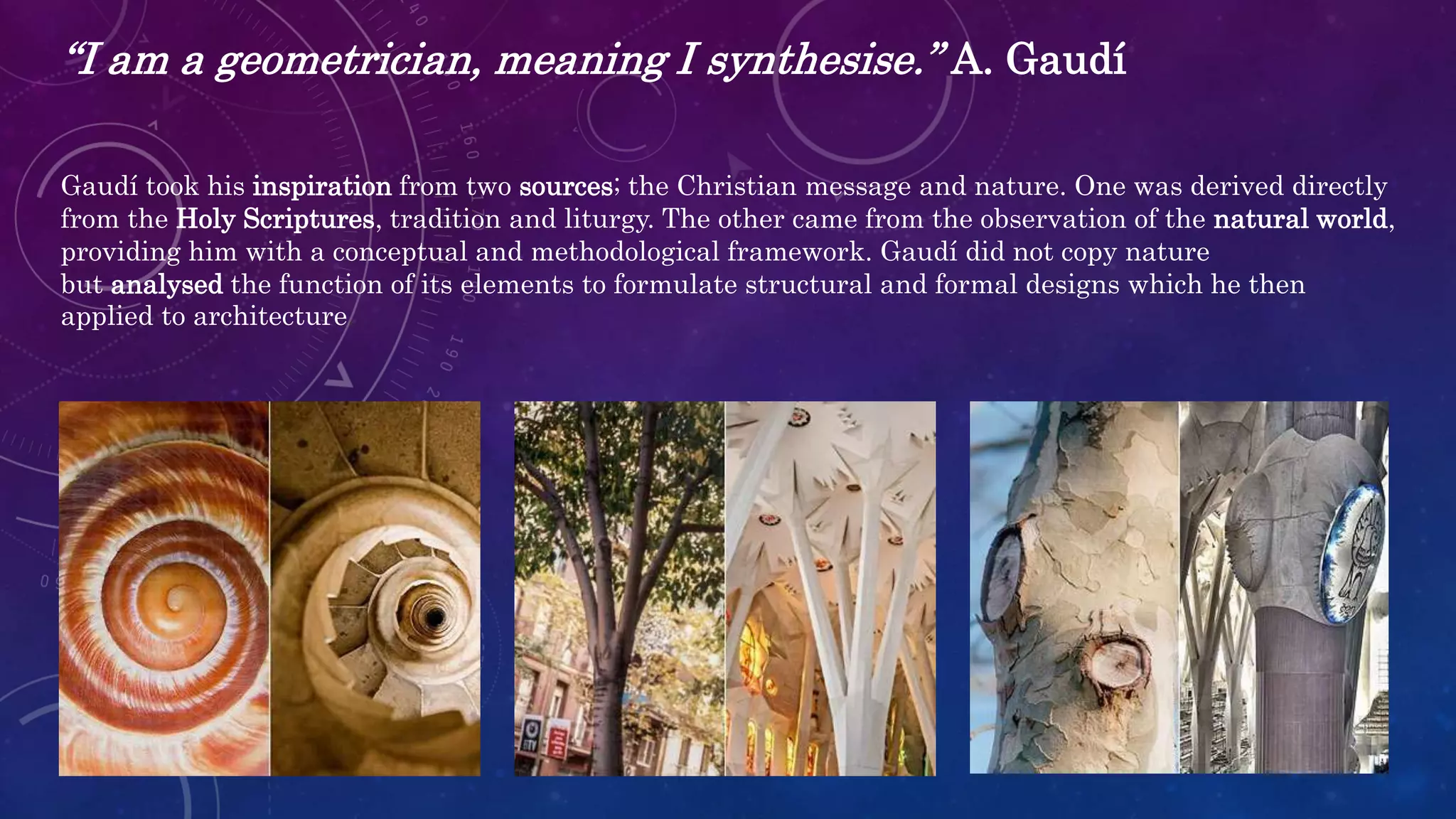 “I am a geometrician, meaning I synthesise.” A. Gaudí
Gaudí took his inspiration from two sources; the Christian message and nature. One was derived directly
from the Holy Scriptures, tradition and liturgy. The other came from the observation of the natural world,
providing him with a conceptual and methodological framework. Gaudí did not copy nature
but analysed the function of its elements to formulate structural and formal designs which he then
applied to architecture.
 
