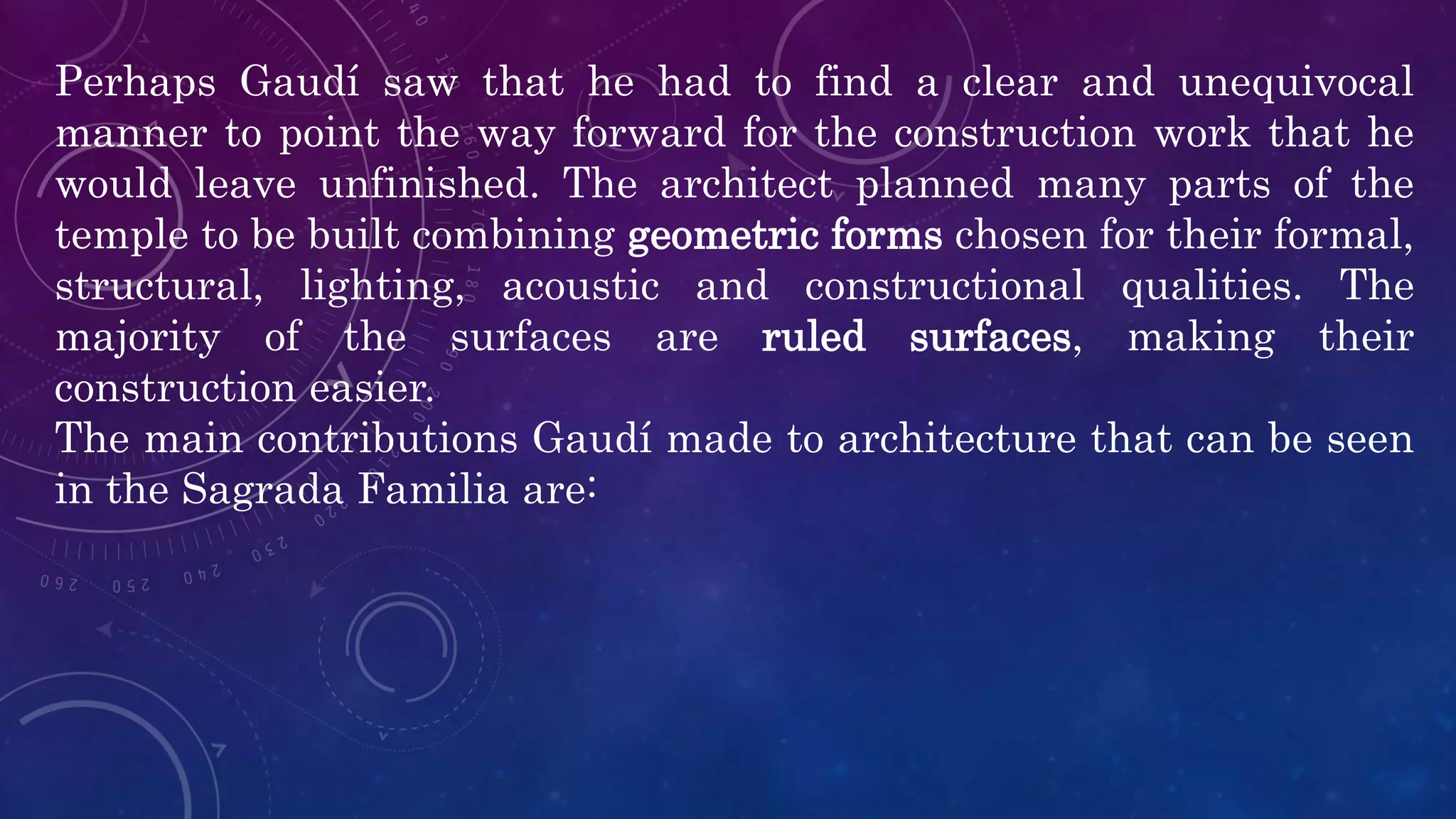 Perhaps Gaudí saw that he had to find a clear and unequivocal
manner to point the way forward for the construction work that he
would leave unfinished. The architect planned many parts of the
temple to be built combining geometric forms chosen for their formal,
structural, lighting, acoustic and constructional qualities. The
majority of the surfaces are ruled surfaces, making their
construction easier.
The main contributions Gaudí made to architecture that can be seen
in the Sagrada Familia are:
 