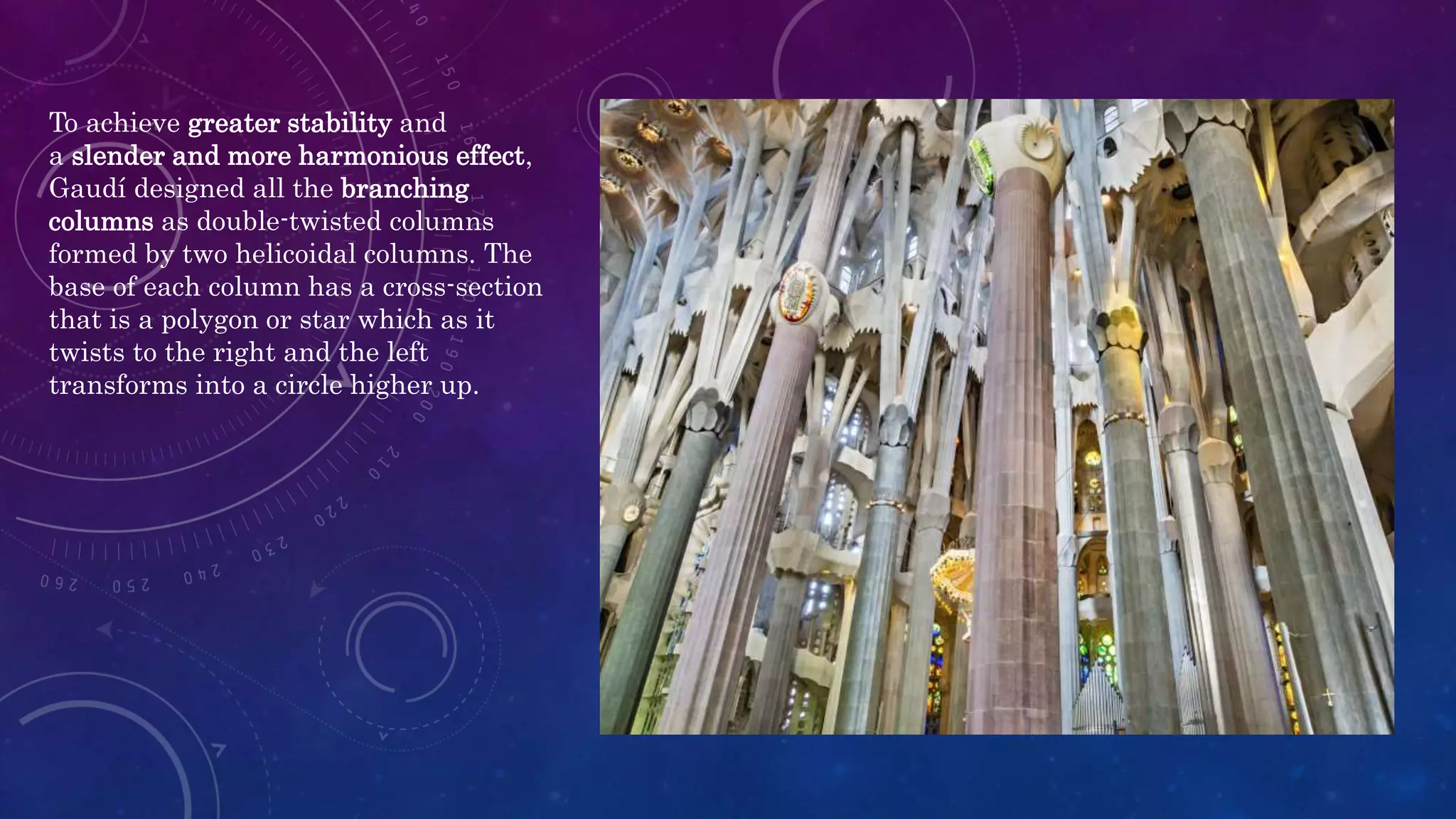 To achieve greater stability and
a slender and more harmonious effect,
Gaudí designed all the branching
columns as double-twisted columns
formed by two helicoidal columns. The
base of each column has a cross-section
that is a polygon or star which as it
twists to the right and the left
transforms into a circle higher up.
 