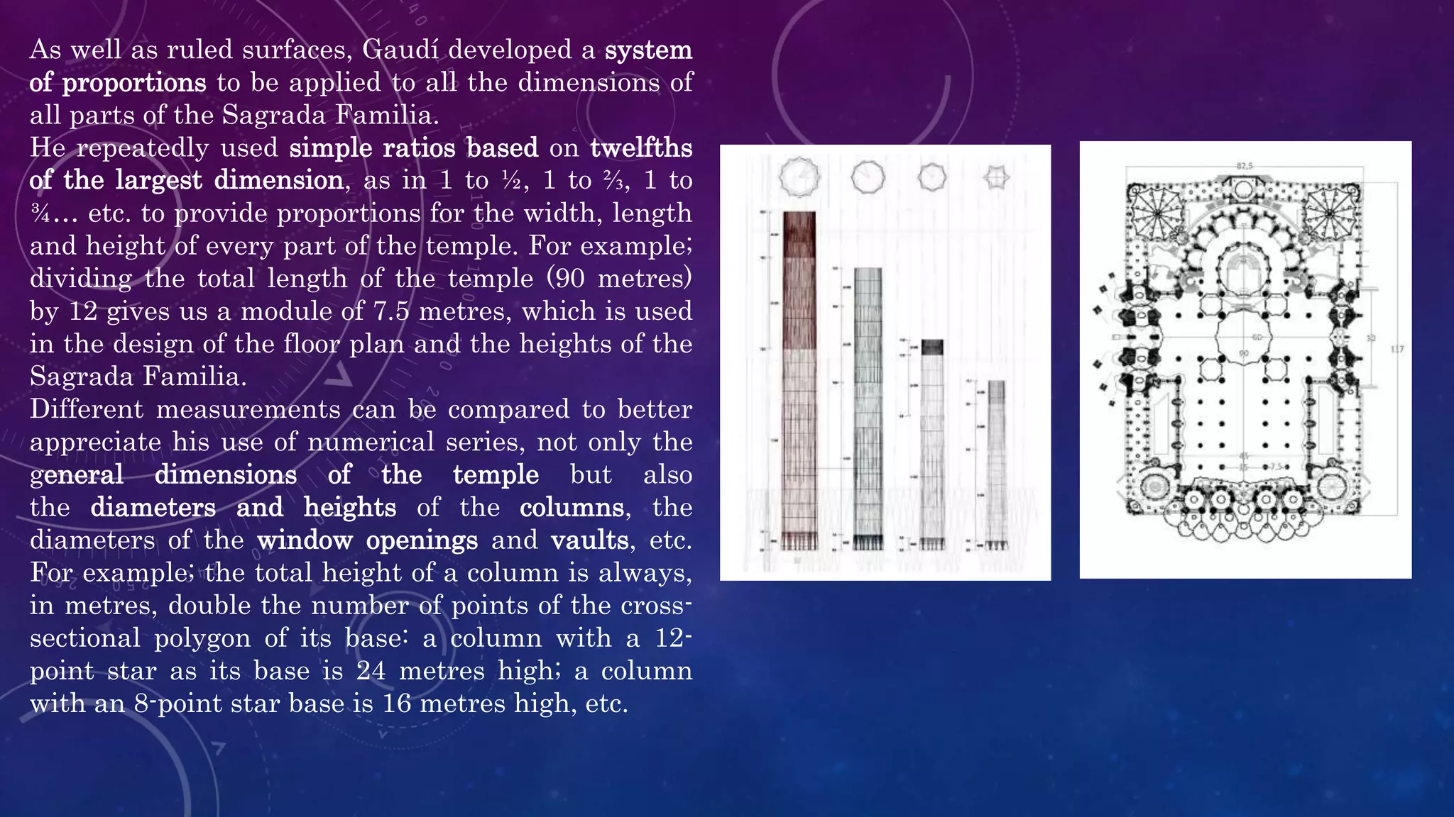 As well as ruled surfaces, Gaudí developed a system
of proportions to be applied to all the dimensions of
all parts of the Sagrada Familia.
He repeatedly used simple ratios based on twelfths
of the largest dimension, as in 1 to ½, 1 to ⅔, 1 to
¾… etc. to provide proportions for the width, length
and height of every part of the temple. For example;
dividing the total length of the temple (90 metres)
by 12 gives us a module of 7.5 metres, which is used
in the design of the floor plan and the heights of the
Sagrada Familia.
Different measurements can be compared to better
appreciate his use of numerical series, not only the
general dimensions of the temple but also
the diameters and heights of the columns, the
diameters of the window openings and vaults, etc.
For example; the total height of a column is always,
in metres, double the number of points of the cross-
sectional polygon of its base: a column with a 12-
point star as its base is 24 metres high; a column
with an 8-point star base is 16 metres high, etc.
 