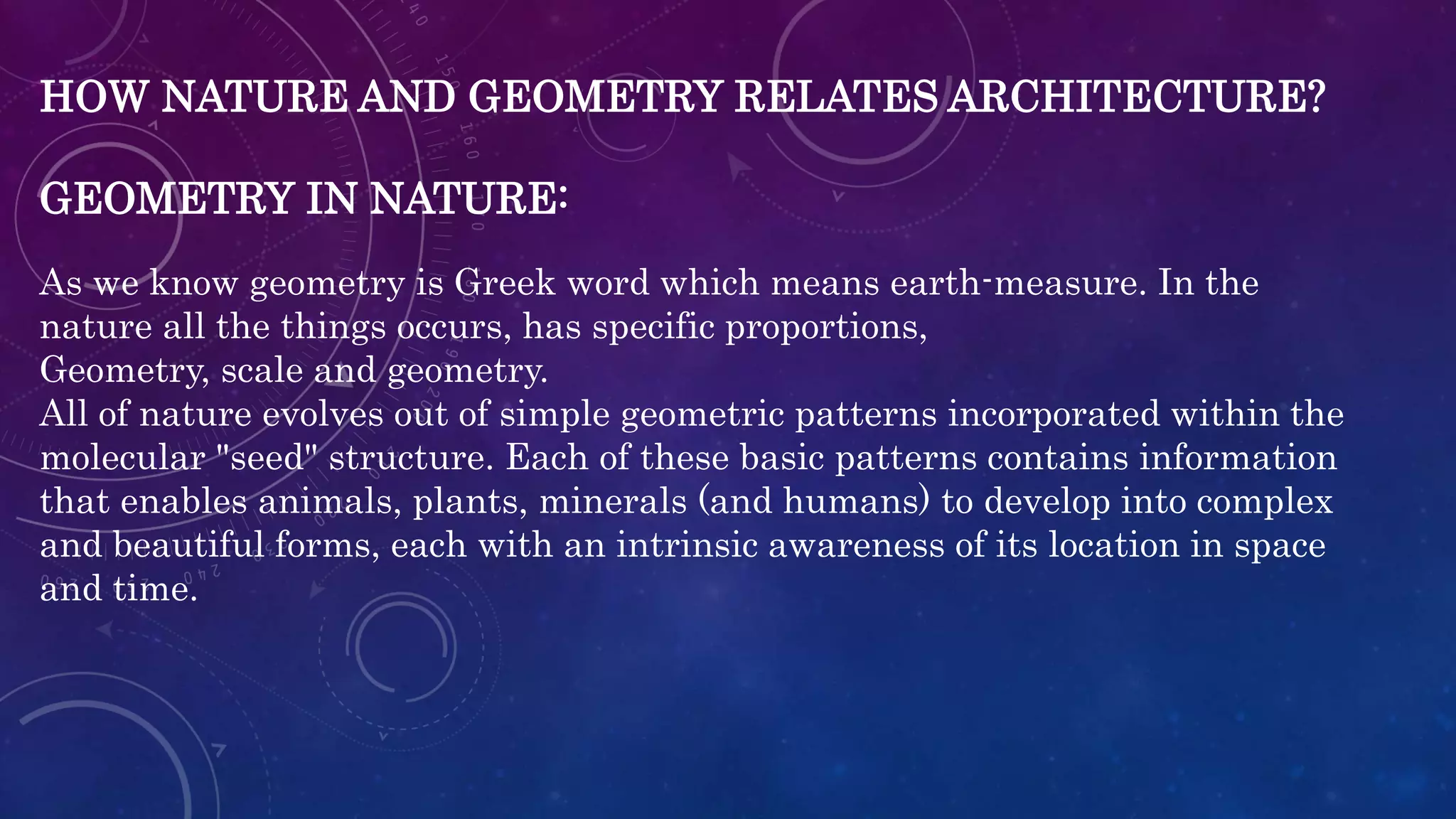 HOW NATURE AND GEOMETRY RELATES ARCHITECTURE?
GEOMETRY IN NATURE:
As we know geometry is Greek word which means earth-measure. In the
nature all the things occurs, has specific proportions,
Geometry, scale and geometry.
All of nature evolves out of simple geometric patterns incorporated within the
molecular "seed" structure. Each of these basic patterns contains information
that enables animals, plants, minerals (and humans) to develop into complex
and beautiful forms, each with an intrinsic awareness of its location in space
and time.
 