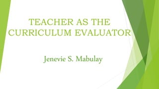 TEACHER AS THE
CURRICULUM EVALUATOR
Jenevie S. Mabulay
 