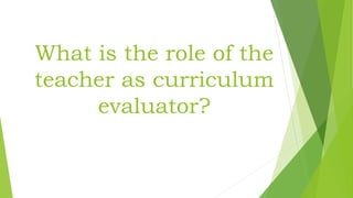 What is the role of the
teacher as curriculum
evaluator?
 