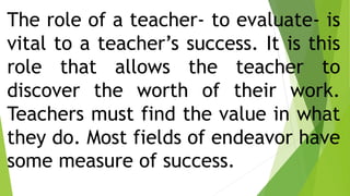 The role of a teacher- to evaluate- is
vital to a teacher’s success. It is this
role that allows the teacher to
discover the worth of their work.
Teachers must find the value in what
they do. Most fields of endeavor have
some measure of success.
 