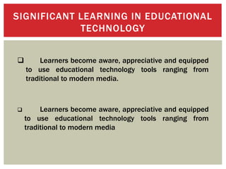 SIGNIFICANT LEARNING IN EDUCATIONAL
TECHNOLOGY
 Learners become aware, appreciative and equipped
to use educational technology tools ranging from
traditional to modern media.
 Learners become aware, appreciative and equipped
to use educational technology tools ranging from
traditional to modern media
 
