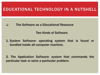 EDUCATIONAL TECHNOLOGY IN A NUTSHELL
 The Software as a Educational Resource
Two Kinds of Software
1. System Software- operating system that is found or
bundled inside all computer machine.
2. The Application Software- system that commands the
particular task or solve a particular problem.
 