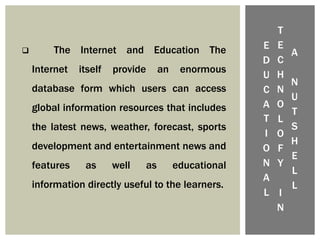 E
D
U
C
A
T
I
O
N
A
L
T
E
C
H
N
O
L
O
F
Y
I
N
A
N
U
T
S
H
E
L
L
 The Internet and Education The
Internet itself provide an enormous
database form which users can access
global information resources that includes
the latest news, weather, forecast, sports
development and entertainment news and
features as well as educational
information directly useful to the learners.
 