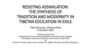 RESISTING ASSIMILATION:
THE SYNTHESIS OF
TRADITION AND MODERNITY IN
TIBETAN EDUCATION IN EXILE
Tibet Museum, Dharamshala
6 October 2022
Professor Kaveri Gill
Department of International Relations and Governance Studies
Shiv Nadar University Institution of Eminence, Delhi-NCR
&
Former Principal, Dalai Lama Institute for Higher Education (DLIHE), Bengaluru
 