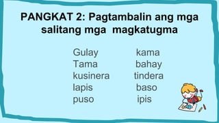 PANGKAT 2: Pagtambalin ang mga
salitang mga magkatugma
Gulay kama
Tama bahay
kusinera tindera
lapis baso
puso ipis
 
