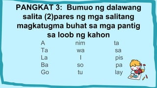 PANGKAT 3: Bumuo ng dalawang
salita (2)pares ng mga salitang
magkatugma buhat sa mga pantig
sa loob ng kahon
A nim ta
Ta wa sa
La I pis
Ba so pa
Go tu lay
 