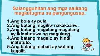 Salangguhitan ang mga salitang
magkatugma sa pangungusap.
1.Ang bola ay pula,
2.Ang batang magiliw nakakaaliw.
3,Ang batang magalang magalang
ay ikinatutuwa ng magulang.
4.Ang batang magulo ay hindi
matututo,
5.Ang batang mabait ay walang
kagalit.
 