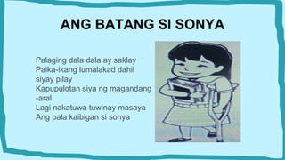 ANG BATANG SI SONYA
Palaging dala dala ay saklay
Paika-ikang lumalakad dahil
siyay pilay
Kapupulotan siya ng magandang
-aral
Lagi nakatuwa tuwinay masaya
Ang pala kaibigan si sonya
 