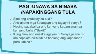 PAG -UNAWA SA BINASA
/NAPAKINGGANG TULA
● Sino ang tinutukoy sa tula?
● Ano-anong mga katangian ang taglay ni sonya?
● Naging sagabal ba ang kanyang kapansanan sa
kanyang buhay?Bakit?
● Kung ikaw ang nasakalagayan ni Sonya,paano mo
maipapakita na hindi na hadlang ang kapasanan
para lumina?
 
