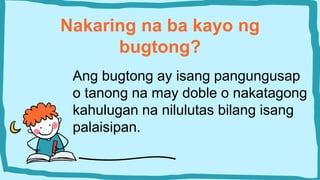 Nakaring na ba kayo ng
bugtong?
Ang bugtong ay isang pangungusap
o tanong na may doble o nakatagong
kahulugan na nilulutas bilang isang
palaisipan.
 