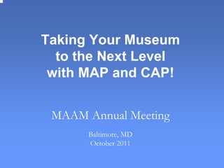 Taking Your Museum
to the Next Level
with MAP and CAP!
MAAM Annual Meeting
Baltimore, MD
October 2011
 
