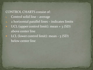 CONTROL CHARTS consist of:
1. Control solid line – average
2. 2 horizontal parallel lines – indicates limits
 UCL (upper control limit): mean + 3 (SD)
above center line
 LCL (lower control limit): mean - 3 (SD)
below center line
 