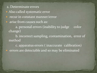2. Determinate errors
 Also called systematic error
 recur in constant manner/error
 arise from causes such as:
a. personal errors (inability to judge color
change)
b. incorrect sampling, contamination, error of
method
c. apparatus errors ( inaccurate calibration)
 errors are detectable and so may be eliminated
 