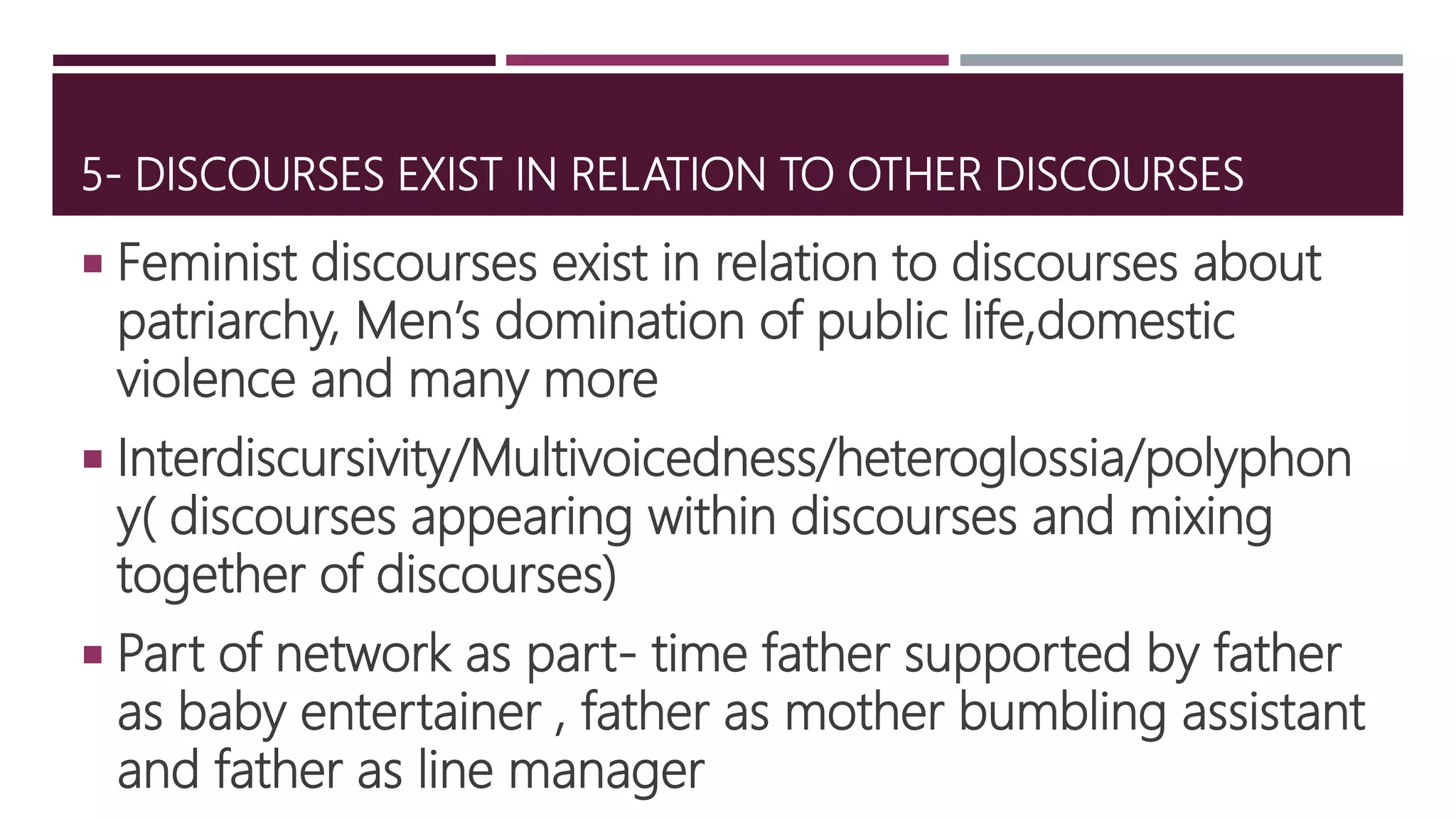5- DISCOURSES EXIST IN RELATION TO OTHER DISCOURSES
 Feminist discourses exist in relation to discourses about
patriarchy, Men’s domination of public life,domestic
violence and many more
 Interdiscursivity/Multivoicedness/heteroglossia/polyphon
y( discourses appearing within discourses and mixing
together of discourses)
 Part of network as part- time father supported by father
as baby entertainer , father as mother bumbling assistant
and father as line manager
 