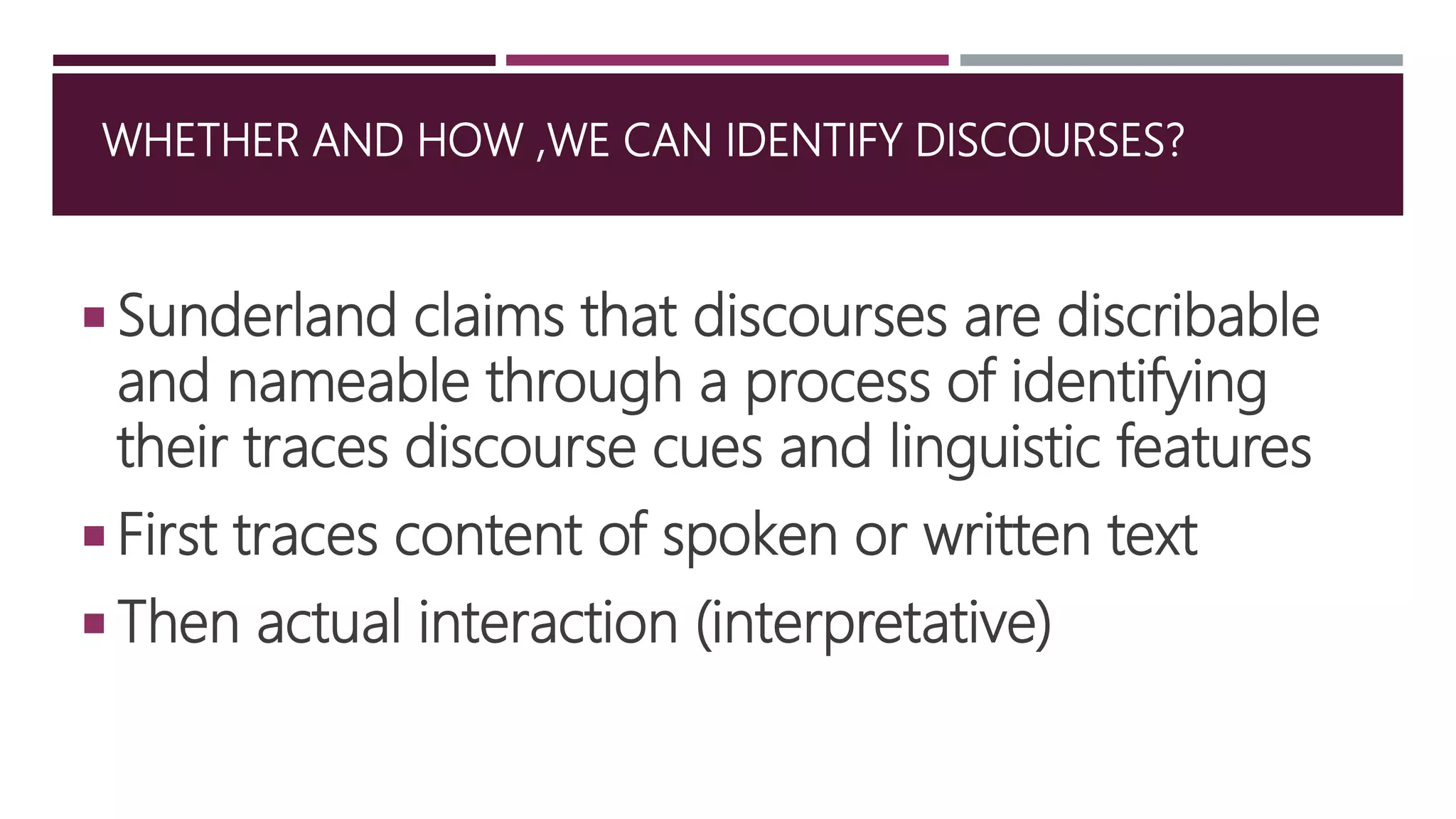 WHETHER AND HOW ,WE CAN IDENTIFY DISCOURSES?
 Sunderland claims that discourses are discribable
and nameable through a process of identifying
their traces discourse cues and linguistic features
 First traces content of spoken or written text
 Then actual interaction (interpretative)
 