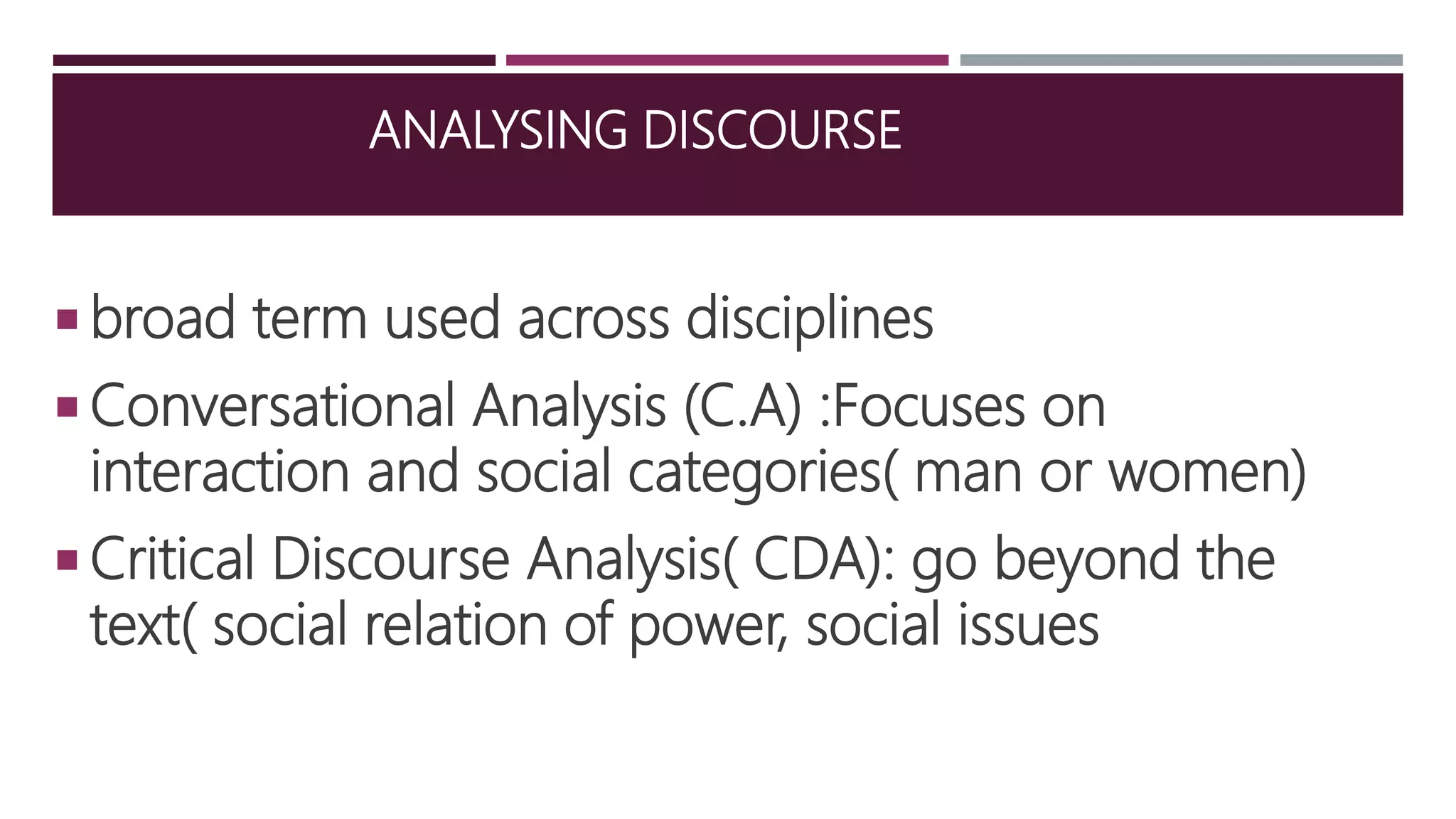 ANALYSING DISCOURSE
 broad term used across disciplines
 Conversational Analysis (C.A) :Focuses on
interaction and social categories( man or women)
 Critical Discourse Analysis( CDA): go beyond the
text( social relation of power, social issues
 