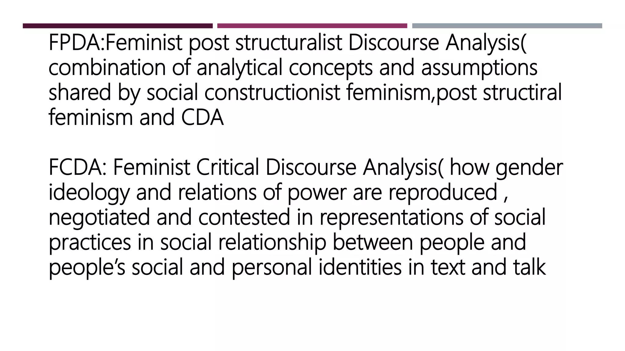 FPDA:Feminist post structuralist Discourse Analysis(
combination of analytical concepts and assumptions
shared by social constructionist feminism,post structiral
feminism and CDA
FCDA: Feminist Critical Discourse Analysis( how gender
ideology and relations of power are reproduced ,
negotiated and contested in representations of social
practices in social relationship between people and
people’s social and personal identities in text and talk
 