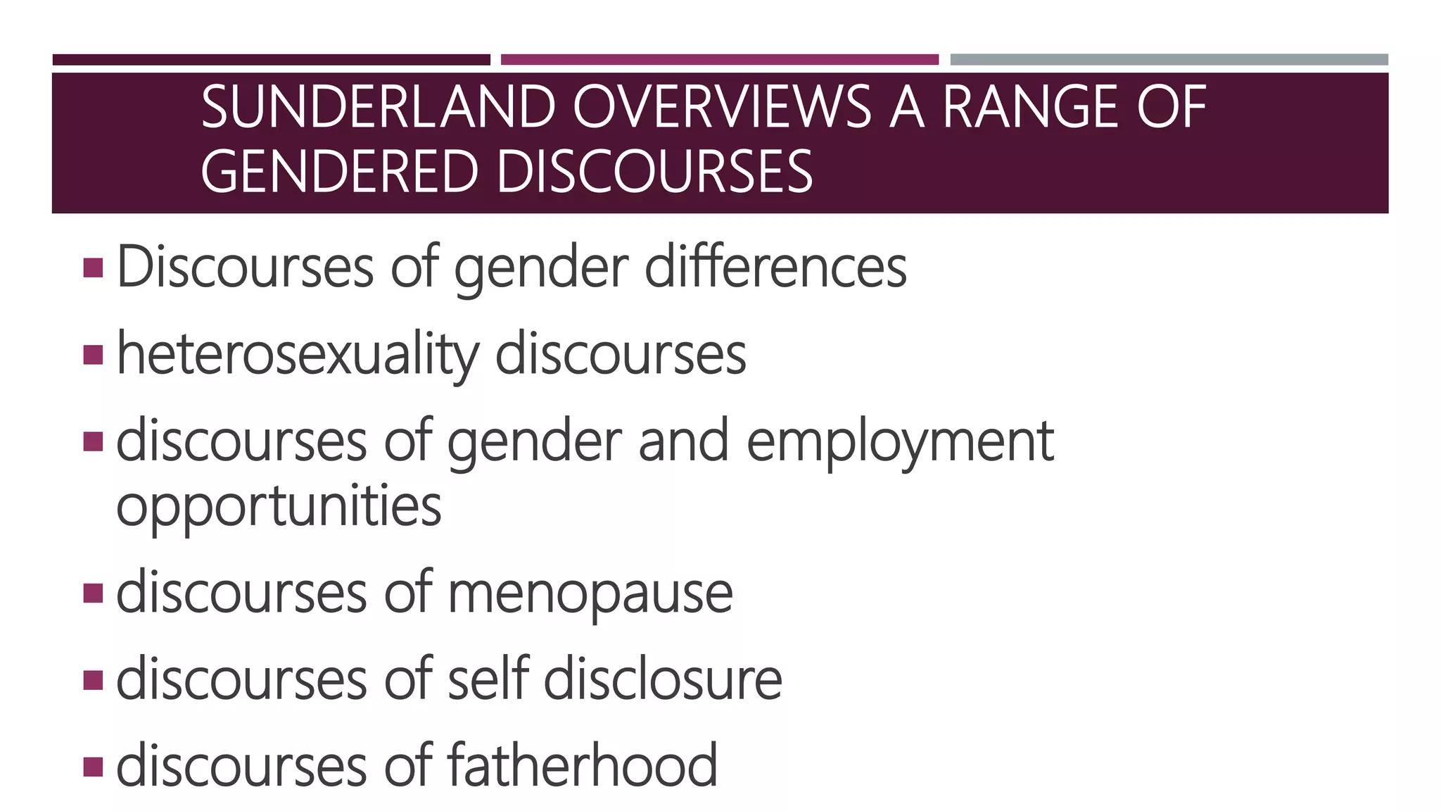 SUNDERLAND OVERVIEWS A RANGE OF
GENDERED DISCOURSES
 Discourses of gender differences
 heterosexuality discourses
 discourses of gender and employment
opportunities
 discourses of menopause
 discourses of self disclosure
 discourses of fatherhood
 