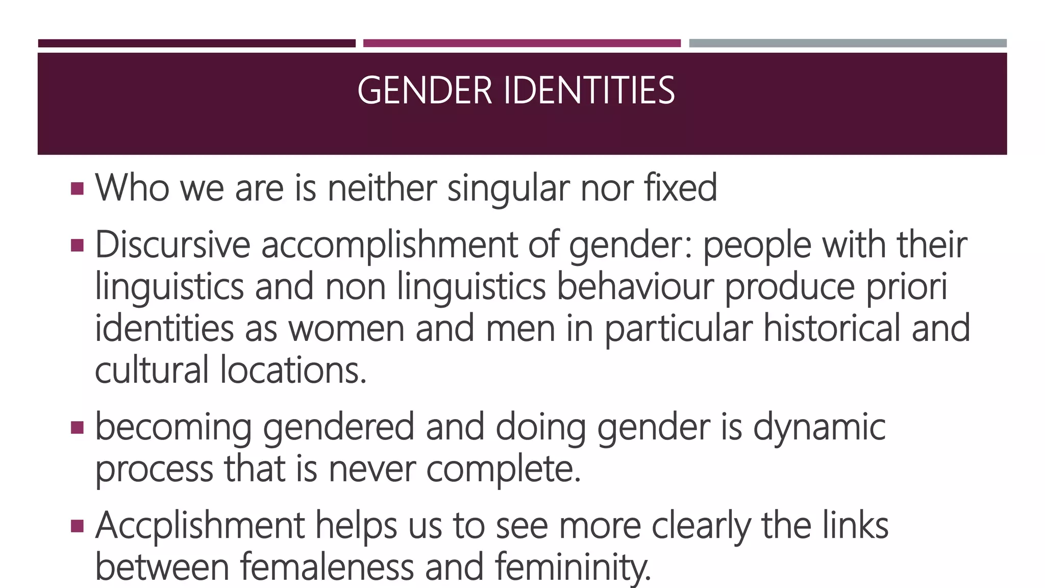 GENDER IDENTITIES
 Who we are is neither singular nor fixed
 Discursive accomplishment of gender: people with their
linguistics and non linguistics behaviour produce priori
identities as women and men in particular historical and
cultural locations.
 becoming gendered and doing gender is dynamic
process that is never complete.
 Accplishment helps us to see more clearly the links
between femaleness and femininity.
 