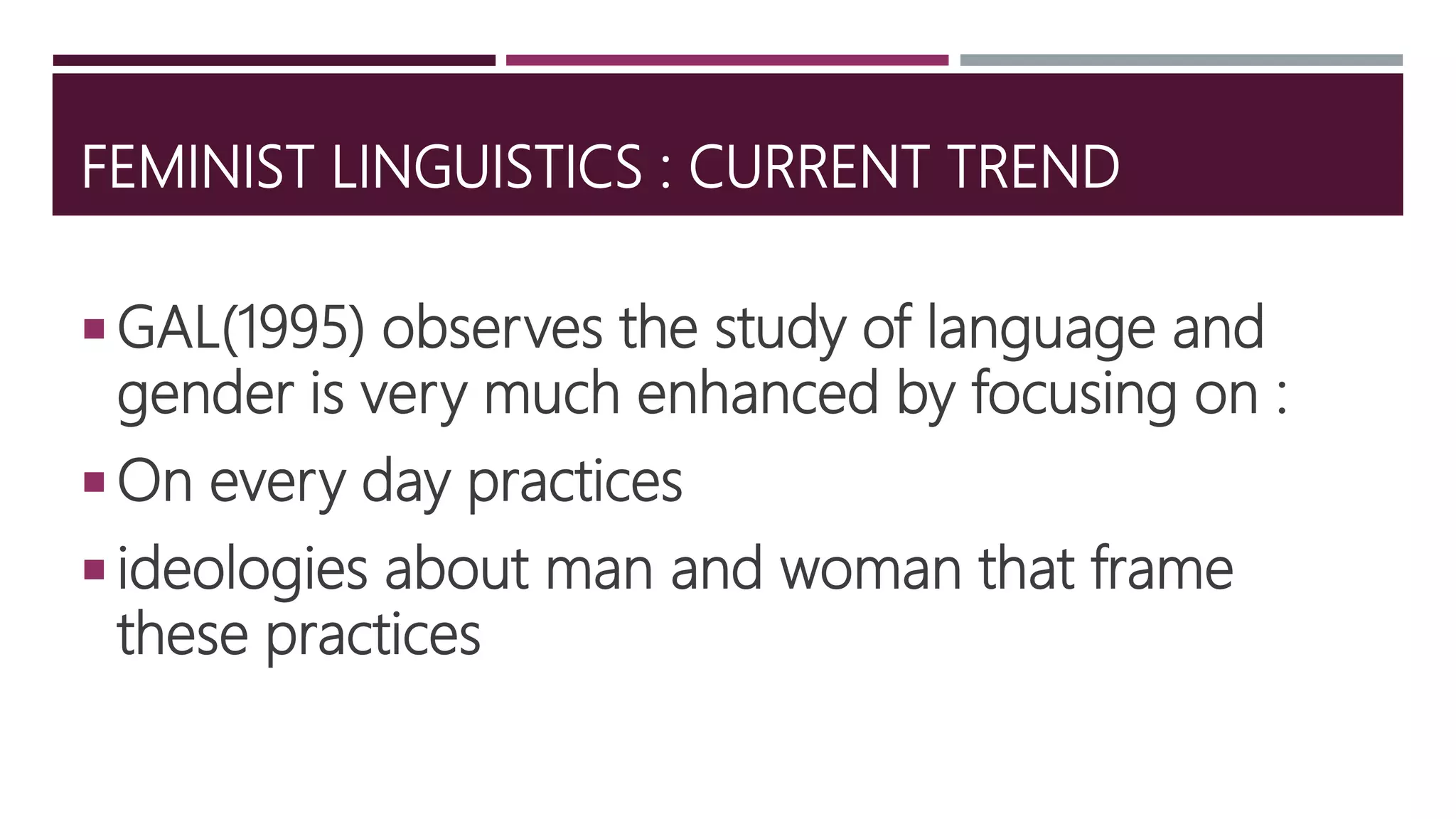 FEMINIST LINGUISTICS : CURRENT TREND
 GAL(1995) observes the study of language and
gender is very much enhanced by focusing on :
 On every day practices
 ideologies about man and woman that frame
these practices
 