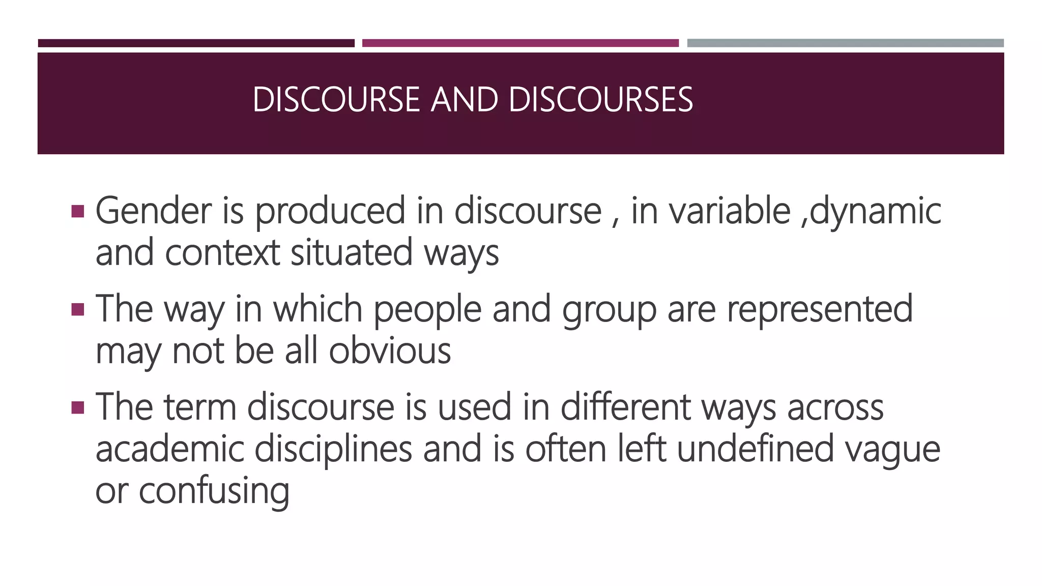 DISCOURSE AND DISCOURSES
 Gender is produced in discourse , in variable ,dynamic
and context situated ways
 The way in which people and group are represented
may not be all obvious
 The term discourse is used in different ways across
academic disciplines and is often left undefined vague
or confusing
 
