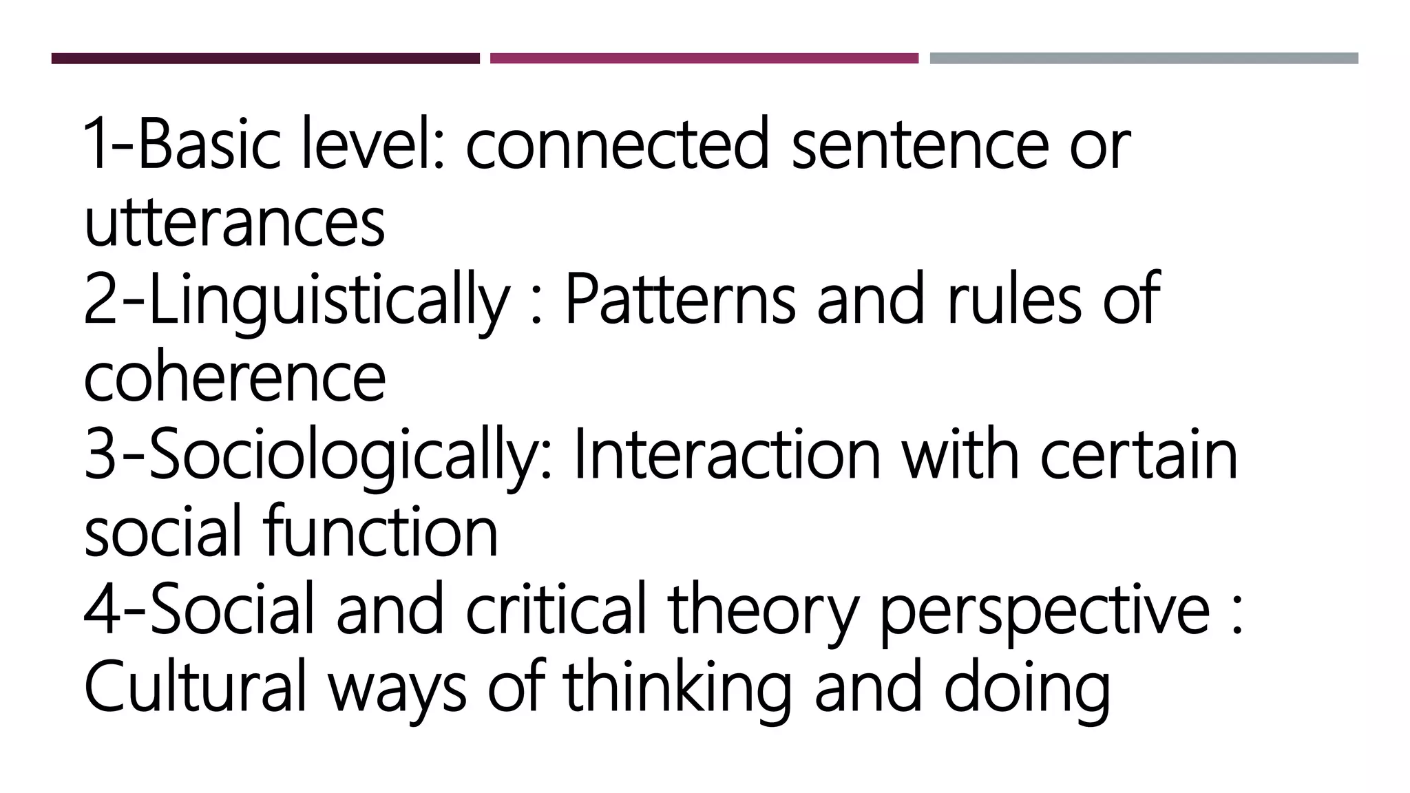 1-Basic level: connected sentence or
utterances
2-Linguistically : Patterns and rules of
coherence
3-Sociologically: Interaction with certain
social function
4-Social and critical theory perspective :
Cultural ways of thinking and doing
 